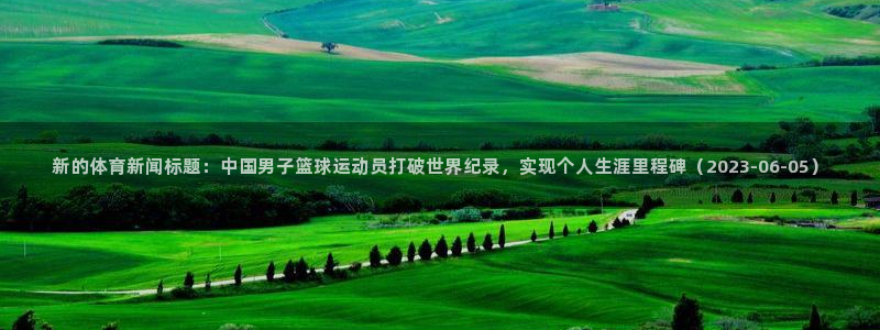 新的体育新闻标题：中国男子篮球运动员打破世界纪录，实现个人生涯里程碑（2023-06-05）